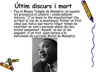 Últim discurs i mort
• Fou al Mason Temple de Memphis, on aquella
  nit pronuncià el cèlebre i celebradíssim
  discurs, "I've been to the mountaintop" (he
  arribat al cim de la muntanya). Potser un títol
  ideal que indica que hauria tingut temps de
  realitzar-se com a persona abans del seu
  brutal assassinat. Aquest, va ser el dia
  següent, d'un tret, quan estava a la
  balconada de Lorraine Motel de Memphis.
 