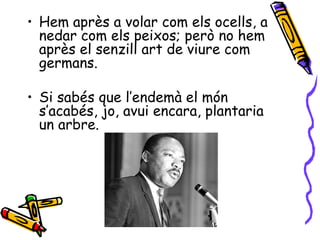• Hem après a volar com els ocells, a
  nedar com els peixos; però no hem
  après el senzill art de viure com
  germans.

• Si sabés que l’endemà el món
  s’acabés, jo, avui encara, plantaria
  un arbre.
 
