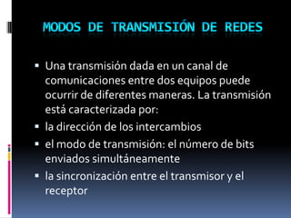  Una transmisión dada en un canal de
comunicaciones entre dos equipos puede
ocurrir de diferentes maneras. La transmisión
está caracterizada por:
 la dirección de los intercambios
 el modo de transmisión: el número de bits
enviados simultáneamente
 la sincronización entre el transmisor y el
receptor
 