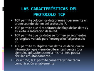  TCP permite colocar los datagramas nuevamente en
orden cuando vienen del protocolo IP.
 TCP permite que el monitoreo del flujo de los datos y
así evita la saturación de la red.
 TCP permite que los datos se formen en segmentos
de longitud variada para "entregarlos" al protocolo
IP.
 TCP permite multiplexar los datos, es decir, que la
información que viene de diferentes fuentes (por
ejemplo, aplicaciones) en la misma línea pueda
circular simultáneamente.
 Por último,TCP permite comenzar y finalizar la
comunicación amablemente
 