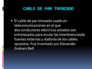  El cable de par trenzado usado en
telecomunicaciones en el que
dos conductores eléctricos aislados son
entrelazados para anular las interferenciasde
fuentes externas y diafonía de los cables
opuestos. Fue inventado por Alexander
Graham Bell
 