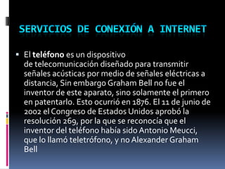  El teléfono es un dispositivo
de telecomunicación diseñado para transmitir
señales acústicas por medio de señales eléctricas a
distancia, Sin embargo Graham Bell no fue el
inventor de este aparato, sino solamente el primero
en patentarlo. Esto ocurrió en 1876. El 11 de junio de
2002 el Congreso de Estados Unidos aprobó la
resolución 269, por la que se reconocía que el
inventor del teléfono había sido Antonio Meucci,
que lo llamó teletrófono, y no Alexander Graham
Bell
 
