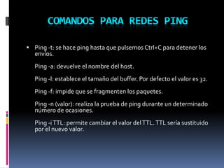  Ping -t: se hace ping hasta que pulsemos Ctrl+C para detener los
envíos.
Ping -a: devuelve el nombre del host.
Ping -l: establece el tamaño del buffer. Por defecto el valor es 32.
Ping -f: impide que se fragmenten los paquetes.
Ping -n (valor): realiza la prueba de ping durante un determinado
número de ocasiones.
Ping -iTTL: permite cambiar el valor delTTL.TTL sería sustituido
por el nuevo valor.
 