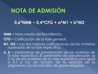 0,6*NMB + 0,4*CFG + a*M1 + b*M2
NMB = Nota media del Bachillerato.
CFG = Calificación de la fase general.
M1, M2 = Las dos mejores calificaciones de las materias
superadas de la fase específica.
a, b = parámetros de ponderación de las materias de
la fase específica. El parámetro de ponderación (a
ó b) de las materias de la fase específica será igual
a 0,1 ó 0,2, en función de la relación de la
asignatura con los estudios de grado elegidos.

 