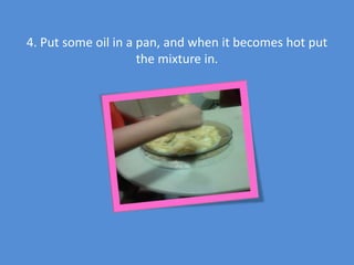 4. Put some oil in a pan, and when it becomes hot put
the mixture in.