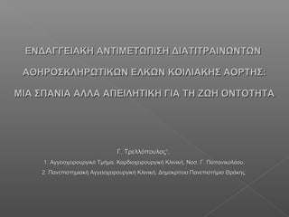 ΕΝΔΑΓΓΕΙΑΚΗ ΑΝΤΙΜΕΤΩΠΙΣΗ ΔΙΑΤΙΤΡΑΙΝΩΝΤΩΝΕΝΔΑΓΓΕΙΑΚΗ ΑΝΤΙΜΕΤΩΠΙΣΗ ΔΙΑΤΙΤΡΑΙΝΩΝΤΩΝ
ΑΘΗΡΟΣΚΛΗΡΩΤΙΚΩΝ ΕΛΚΩΝ ΚΟΙΛΙΑΚΗΣ ΑΟΡΤΗΣ:ΑΘΗΡΟΣΚΛΗΡΩΤΙΚΩΝ ΕΛΚΩΝ ΚΟΙΛΙΑΚΗΣ ΑΟΡΤΗΣ:
ΜΙΑ ΣΠΑΝΙΑ ΑΛΛΑ ΑΠΕΙΛΗΤΙΚΗ ΓΙΑ ΤΗ ΖΩΗ ΟΝΤΟΤΗΤΑΜΙΑ ΣΠΑΝΙΑ ΑΛΛΑ ΑΠΕΙΛΗΤΙΚΗ ΓΙΑ ΤΗ ΖΩΗ ΟΝΤΟΤΗΤΑ
Γ. ΤρελλόπουλοςΓ. Τρελλόπουλος11
,,
1. Αγγειοχειρουργικό Τμήμα, Καρδιοχειρουργική Κλινική, Νοσ. Γ. Παπανικολάου.1. Αγγειοχειρουργικό Τμήμα, Καρδιοχειρουργική Κλινική, Νοσ. Γ. Παπανικολάου.
2. Πανεπιστημιακή Αγγειοχειρουργική Κλινική, Δημοκρίτειο Πανεπιστήμιο Θράκης.2. Πανεπιστημιακή Αγγειοχειρουργική Κλινική, Δημοκρίτειο Πανεπιστήμιο Θράκης.
 