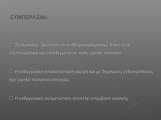  Τα ΚοιλιακάΤα Κοιλιακά Διατιτραίνοντα Αθηρωσκληρωτικά Έλκη είναιΔιατιτραίνοντα Αθηρωσκληρωτικά Έλκη είναι
συμπτωματικά και επιπλεγμένα σε πολύ υψηλό ποσοστόσυμπτωματικά και επιπλεγμένα σε πολύ υψηλό ποσοστό
 Η ενδαγγειακή αποκατάσταση ακόμη και με διχαλωτές ενδοπροθέσειςΗ ενδαγγειακή αποκατάσταση ακόμη και με διχαλωτές ενδοπροθέσεις
έχει υψηλό ποσοστό επιτυχίαςέχει υψηλό ποσοστό επιτυχίας
 Η ενδαγγειακή αντιμετώπιση αποτελεί επέμβαση εκλογήςΗ ενδαγγειακή αντιμετώπιση αποτελεί επέμβαση εκλογής
ΣΥΜΠΕΡΑΣΜΑΣΥΜΠΕΡΑΣΜΑ
 