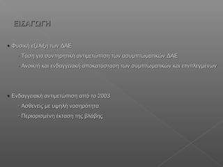  Φυσική εξέλιξη των ΔΑΕΦυσική εξέλιξη των ΔΑΕ
 Τάση για συντηρητική αντιμετώπιση των ασυμπτωματικών ΔΑΕΤάση για συντηρητική αντιμετώπιση των ασυμπτωματικών ΔΑΕ
 Ανοικτή και ενδαγγειακή αποκατάσταση των συμπτωματικών και επιπλεγμένωνΑνοικτή και ενδαγγειακή αποκατάσταση των συμπτωματικών και επιπλεγμένων
 Ενδαγγειακή αντιμετώπιση από το 2003Ενδαγγειακή αντιμετώπιση από το 2003
 Ασθενείς με υψηλή νοσηρότηταΑσθενείς με υψηλή νοσηρότητα
 Περιορισμένη έκταση της βλάβηςΠεριορισμένη έκταση της βλάβης
ΕΙΣΑΓΩΓΗΕΙΣΑΓΩΓΗ
 