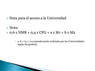  Nota para el acceso a la Universidad
 Nota:
 0.6 x NMB + 0,4 x CFG + a x M1 + b x M2
 a, b = 0,1 / 0,2 (ponderación realizada por las Universidades
según los grados).
 