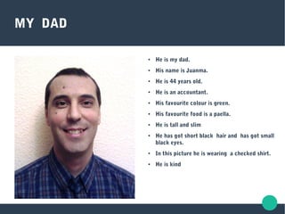 MY DAD
● He is my dad.
● His name is Juanma.
● He is 44 years old.
● He is an accountant.
● His favourite colour is green.
● His favourite food is a paella.
● He is tall and slim
● He has got short black hair and has got small
black eyes.
● In this picture he is wearing a checked shirt.
● He is kind
 