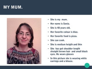 MY MUM.
● She is my mum.
● Her name is Sonia.
● She is 40 years old.
● Her favorite colour is blue.
● Her favorite food is pizza.
● She can cook.
● She is medium heigth and thin
● She has got shoulder length
straight brown hair and small black
eyes. He wears glasses
● In this picture she is wearing white
earrings and a blouse.
 