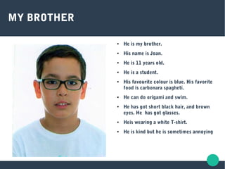 MY BROTHER
● He is my brother.
● His name is Joan.
● He is 11 years old.
● He is a student.
● His favourite colour is blue. His favorite
food is carbonara spagheti.
● He can do origami and swim.
● He has got short black hair, and brown
eyes. He has got glasses.
● Heis wearing a white T-shirt.
● He is kind but he is sometimes annoying
 