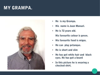 MY GRAMPA.
● He is my Grampa.
● His name is Juan Manuel.
● He is 72 years old.
His favourite colour is green.
● His favourite food is migas.
● He can play petanque.
● He is short and slim
● He has got white hair and black
eyes. He has got a beard
● In this picture he is wearing a
checked shirt.
 