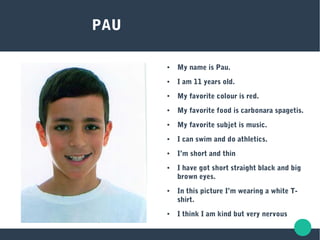 PAU
● My name is Pau.
● I am 11 years old.
● My favorite colour is red.
● My favorite food is carbonara spagetis.
● My favorite subjet is music.
● I can swim and do athletics.
● I’m short and thin
● I have got short straight black and big
brown eyes.
● In this picture I’m wearing a white T-
shirt.
● I think I am kind but very nervous
 