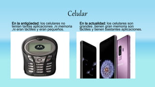 Celular
En la antigüedad: los celulares no
tenían tantas aplicaciones ,ni memoria
,ni eran táctiles y eran pequeños.
En la actualidad: los celulares son
grandes ,tienen gran memoria son
táctiles y tienen bastantes aplicaciones.
 