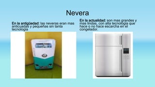 Nevera
En la antigüedad: las neveras eran mas
anticuadas y pequeñas sin tanta
tecnología
En la actualidad: son mas grandes y
mas lindas, con alta tecnología que
hace o no hace escarcha en el
congelador.
 