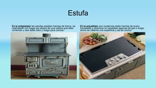 Estufa
En la antigüedad: las estufas estaban hechas de hierro, se
calentaban con fuego por dentro de una cabina que ellas
contenían y esa daba calor y fuego para cocinar.
En la actualidad: son modernas están hechas de acero
inoxidable y cerámica no necesitan algunas de gas o fuego
ahora se calienta una superficie y así se cocina.
 