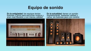 Equipo de sonido
En la antigüedad: los equipos tenían
botones y giros para escuchar música y
eran mas baratos y con menos calidad.
En la actualidad: tienen un sonido
impresionante, bastante calidad y
caros, sin botones pero con control.
 
