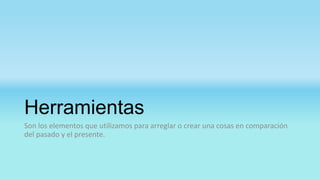 Herramientas
Son los elementos que utilizamos para arreglar o crear una cosas en comparación
del pasado y el presente.
 