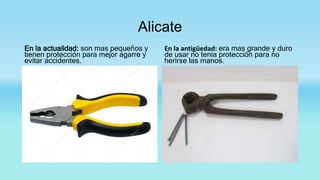 Alicate
En la actualidad: son mas pequeños y
tienen protección para mejor agarre y
evitar accidentes.
En la antigüedad: era mas grande y duro
de usar no tenia protección para no
herirse las manos.
 