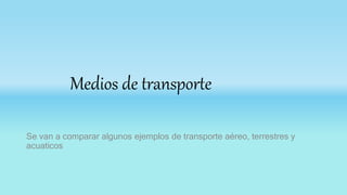 Medios de transporte
Se van a comparar algunos ejemplos de transporte aéreo, terrestres y
acuaticos
 