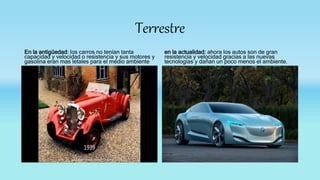 Terrestre
En la antigüedad: los carros no tenían tanta
capacidad y velocidad o resistencia y sus motores y
gasolina eran mas letales para el medio ambiente
en la actualidad: ahora los autos son de gran
resistencia y velocidad gracias a las nuevas
tecnologías y dañan un poco menos el ambiente.
 