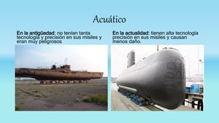 Acuático
En la antigüedad: no tenían tanta
tecnología y precisión en sus misiles y
eran muy peligrosos
En la actualidad: tienen alta tecnología
precisión en sus misiles y causan
menos daño.
 