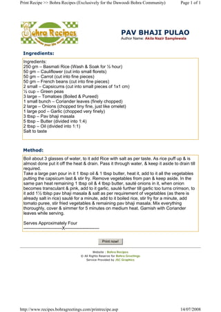 Print Recipe >> Bohra Recipes (Exclusively for the Dawoodi Bohra Community)                       Page 1 of 1




                                                                   PAV BHAJI PULAO
                                                                   Author Name: Akila Nazir Samplewala



 Ingredients:
 Ingredients:
 250 gm – Basmati Rice (Wash  Soak for ½ hour)
 50 gm – Cauliflower (cut into small florets)
 50 gm – Carrot (cut into fine pieces)
 50 gm – French beans (cut into fine pieces)
 2 small – Capsicums (cut into small pieces of 1x1 cm)
 ½ cup – Green peas
 3 large – Tomatoes (Boiled  Pureed)
 1 small bunch – Coriander leaves (finely chopped)
 2 large – Onions (chopped tiny fine, just like omelet)
 1 large pod – Garlic (chopped very finely)
 3 tbsp – Pav bhaji masala
 5 tbsp – Butter (divided into 1:4)
 2 tbsp – Oil (divided into 1:1)
 Salt to taste



 Method:
 Boil about 3 glasses of water, to it add Rice with salt as per taste.