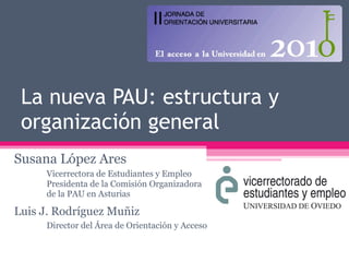 La nueva PAU: estructura y organización general Susana López Ares Vicerrectora de Estudiantes y Empleo Presidenta de la Comisión Organizadora  de la PAU en Asturias Luis J. Rodríguez Muñiz Director del Área de Orientación y Acceso 