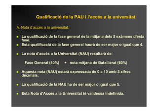 Qualificació de la PAU i l’accés a la universitat

A. Nota d’accés a la universitat.

   La qualificació de la fase general és la mitjana dels 5 exàmens d’esta
   fase.
   Esta qualificació de la fase general haurà de ser major o igual que 4.

   La nota d’accés a la Universitat (NAU) resultarà de:

     Fase General (40%)       + nota mitjana de Batxillerat (60%)

   Aquesta nota (NAU) estarà expressada de 0 a 10 amb 3 xifres
   decimals.

   La qualificació de la NAU ha de ser major o igual que 5.

   Esta Nota d’Accés a la Universitat té validessa indefinida.
 