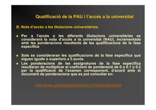 Qualificació de la PAU i l’accés a la universitat

B. Nota d’accés a les titulacions universitàries.

  Per a l’accés a les diferents titulacions universitàries es
  considerarà la nota d’accés a la universitat (NAU), incrementada
  amb les ponderacions resultants de les qualificacions de la fase
  específica

  Sols es consideraran les qualificacions de la fase específica que
  siguen iguals o superiors a 5 punts.
  Les ponderacions de les assignatures de la fase específica
  resultaran de multiplicar el coeficient de ponderació de 0 o 0.1 o 0.2
  per la qualificació de l’examen corresponent, d’acord amb el
  document de ponderacions que es pot consultar en:


           http://www.uji.es/infopre/trans/acc1012/pondera.html
 