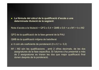 La fórmula del càlcul de la qualificació d’accés a una
   determinada titulació és la següent:

Nota d’accés a la titulació = QFG x 0,4 + QMB x 0,6 + a x M1 + b x M2

QFG és la qualificació de la fase general de la PAU

QMB és la qualificació mitjana de batxillerat.

a i b són els coeficients de ponderació (0 o 0,1 o 0,2)

M1 i M2 són les qualificacions , amb 2 xifres decimals, de les dos
  assignatures de la fase específica. Si l’alumne s’ha presentat a més
  de 2 assignatures es triaran les dos que major qualificació final
  donen després de la ponderació.
 