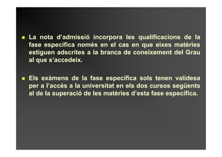 La nota d’admissió incorpora les qualificacions de la
fase específica només en el cas en que eixes matèries
estiguen adscrites a la branca de coneixement del Grau
al que s’accedeix.

Els exàmens de la fase específica sols tenen validesa
per a l’accés a la universitat en els dos cursos següents
al de la superació de les matèries d’esta fase específica.
 