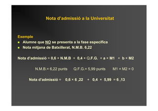 Nota d’admissió a la Universitat



Exemple
  Alumne que NO se presenta a la fase específica
  Nota mitjana de Batxillerat, N.M.B. 6,22

Nota d’admissió = 0,6 × N.M.B + 0,4 × Q.F.G. + a × M1 + b × M2

         N.M.B.= 6,22 punts    Q.F.G.= 5,99 punts    M1 = M2 = 0

      Nota d’admissió =   0,6 × 6 ,22   + 0,4 × 5,99 = 6 ,13
 
