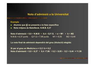 Nota d’admissió a la Universitat

Exemple
   Alumne que SÍ se presenta a la fase específica
   Nota mitjana de Batxillerat, N.M.B. 8,37

Nota d’admissió = 0,6 × N.M.B + 0,4 × Q.F.G. + a × M1 + b × M2
N.M.B.= 8,37 punts   Q.F.G.= 7,96 punts   M1 = 8,05    M2 = 8,44

La nota final de admissió dependirà del grau (titulació) elegida:

Si per al grau en Medicina a = 0,2 i b = 0,2
Nota d’admissió = 0,6 × 8,37 + 0,4 ×7,96 + 0,2 × 8,05 + 0,2 × 8,44 = 11,50
 
