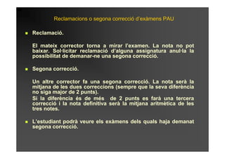 Reclamacions o segona correcció d’exàmens PAU

Reclamació.

El mateix corrector torna a mirar l’examen. La nota no pot
baixar. Sol·licitar reclamació d’alguna assignatura anul·la la
possibilitat de demanar-ne una segona correcció.

Segona correcció.

Un altre corrector fa una segona correcció. La nota serà la
mitjana de les dues correccions (sempre que la seva diferència
no siga major de 2 punts).
Si la diferència és de més de 2 punts es farà una tercera
correcció i la nota definitiva serà la mitjana aritmètica de les
tres notes.

L’estudiant podrà veure els exàmens dels quals haja demanat
segona correcció.
 