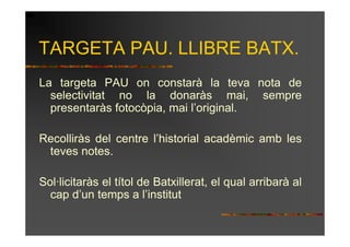 TARGETA PAU. LLIBRE BATX.
La targeta PAU on constarà la teva nota de
  selectivitat no la donaràs mai, sempre
  presentaràs fotocòpia, mai l’original.

Recolliràs del centre l’historial acadèmic amb les
 teves notes.

Sol·licitaràs el títol de Batxillerat, el qual arribarà al
  cap d’un temps a l’institut
 