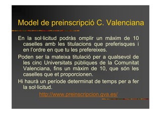 Model de preinscripció C. Valenciana
En la sol·licitud podràs omplir un màxim de 10
  caselles amb les titulacions que preferisques i
  en l’ordre en que tu les prefereixes.
Poden ser la mateixa titulació per a qualsevol de
  les cinc Universitats públiques de la Comunitat
  Valenciana, fins un màxim de 10, que són les
  caselles que et proporcionen.
Hi haurà un període determinat de temps per a fer
  la sol·licitud.
           http://www.preinscripcion.gva.es/
 