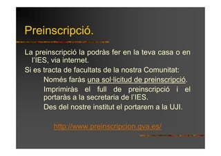 Preinscripció.
La preinscripció la podràs fer en la teva casa o en
  l’IES, via internet.
Si es tracta de facultats de la nostra Comunitat:
      Només faràs una sol·licitud de preinscripció.
      Imprimiràs el full de preinscripció i el
      portaràs a la secretaria de l’IES.
      Des del nostre institut el portarem a la UJI.

        http://www.preinscripcion.gva.es/
 
