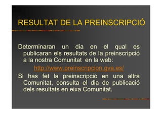 RESULTAT DE LA PREINSCRIPCIÓ


Determinaran un dia en el qual es
  publicaran els resultats de la preinscripció
  a la nostra Comunitat en la web:
      http://www.preinscripcion.gva.es/
Si has fet la preinscripció en una altra
  Comunitat, consulta el dia de publicació
  dels resultats en eixa Comunitat.
 