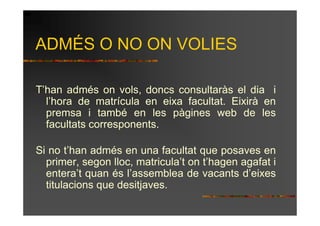 ADMÉS O NO ON VOLIES

T’han admés on vols, doncs consultaràs el dia i
  l’hora de matrícula en eixa facultat. Eixirà en
  premsa i també en les pàgines web de les
  facultats corresponents.

Si no t’han admés en una facultat que posaves en
  primer, segon lloc, matricula’t on t’hagen agafat i
  entera’t quan és l’assemblea de vacants d’eixes
  titulacions que desitjaves.
 