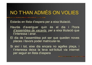 NO T’HAN ADMÉS ON VOLIES
Estaràs en llista d’espera per a eixa titulació.
Hauràs d’averiguar quin és el dia i l’hora
  d’assemblea de vacants per a eixa titulació que
  t’interessa i anar.
El dia de l’assemblea pot ser que queden noves
  places i llavors poder matricular-te.
Si així i tot, eixe dia encara no agafes plaça, i
  t’interessa deixa la teva sol·licitud via internet
  per seguir en llista d’espera
 
