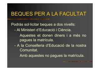 BEQUES PER A LA FACULTAT
Podràs sol·licitar beques a dos nivells:
 - Al Ministeri d’Educació i Ciència.
     Aquestes et donen diners i a més no
     pagues la matrícula.
 - A la Conselleria d’Educació de la nostra
     Comunitat.
     Amb aquestes no pagues la matrícula.
 