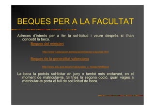 BEQUES PER A LA FACULTAT
Adreces d’interés per a fer la sol·licitud i veure després si t’han
  concedit la beca.
       Beques del ministeri

              http://www1.educacion.es/educacion/becas-y-ayudas.html

       Beques de la generalitat valenciana

              http://www.edu.gva.es/univ/val/ayudas_y_becas.htm#beca

La beca la podràs sol·licitar en juny o també més endavant, en el
  moment de matricular-te. Si tries la segona opció, quan vages a
  matricular-te porta el full de sol·licitud de beca.
 