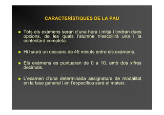 CARACTERÍSTIQUES DE LA PAU

Tots els exàmens seran d’una hora i mitja i tindran dues
opcions, de les quals l’alumne n’escollirà una i la
contestarà completa.

Hi haurà un descans de 45 minuts entre els exàmens.

Els exàmens es puntuaran de 0 a 10, amb dos xifres
decimals.

L’examen d’una determinada assignatura de modalitat
en la fase general i en l’específica serà el mateix.
 