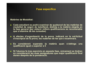 Fase específica


Matèries de Modalitat:

  Cada estudiant es podrà examinar de qualsevol de les matèries de
  modalitat de segon de batxillerat, distinta a la matèria elegida en
  la fase general (per obtenir millors qualificacions es recomanable
  que s’examine de les cursades)

  A efectes d’organització de la prova, indicarà en la sol·licitud
  d’inscripció de la prova, les matèries de les que s’examinarà.

  Es considerarà superada la          matèria   quan   s’obtinga   una
  qualificació igual o superior a 5

  Si l’alumne fa tres exercicis en aquesta fase, únicament es tindran
  en consideració les dues assignatures que major qualificació final
  donen després de la ponderació.
 