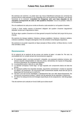 Fulletó PAU. Curs 2010-2011



Els exàmens són anònims i no poden tenir cap marca d’identificació personal. En començar les
proves es lliura a cada estudiant un joc d'etiquetes amb codi de barres que l'identifica i que permet
l'anonimat en la correcció. L'estudiant ha d'enganxar amb cura dues etiquetes en els
requadres corresponents de cada un dels quaderns d'examen: l'una en la portada i l'altra en
la contraportada.

Per a la realització de cada prova només es lliurarà a cada estudiant un sol quadern d’examen.

L’accés a l’aula implica sempre el lliurament obligatori del quadern d’examen degudament
etiquetat, encara que s’hagi deixat en blanc.

No lliurar algun quadern d’examen en la fase general comporta l’anul·lació del conjunt de la prova
d’accés.

Els exercicis de Llengua catalana i literatura, Llengua castellana i literatura, Literatura catalana,
Literatura castellana i Llengües estrangeres s’han de contestar en les llengües respectives.

Els exàmens no es poden respondre en llapis (excepte el Dibuix artístic i el Dibuix tècnic), ni amb
tinta vermella o verda.



Recomanacions
En la redacció de la resolució de les proves cal mostrar el saber i el saber fer. Per això, és
aconsellable tenir en compte sempre les recomanacions següents:

a) El vocabulari adient, una bona puntuació i ortografia, una expressió sintàctica correcta, són
   sempre requisits indispensables en totes les proves, demostratius de riquesa de llenguatge,
   de domini gramatical i de competència lingüística.
b) La presentació pulcra i clara és un valor afegit.
c) La claredat conceptual, l'ordre lògic i el rigor expositiu són components bàsics de totes les
   proves.
d) És necessari justificar les respostes donades, argumentar correctament i mostrar la capacitat
   de reflexió, de comprensió i de comunicació dels coneixements assolits, llevat del cas que es
   desprengui de l’enunciat que no cal fer-ho.
e) Cal tenir cura tant de les estratègies o plantejaments fets com dels desenvolupaments: les
   correccions i puntuacions avaluen i valoren tots els aspectes de les respostes o resolucions.
f) Es valora l'ús adequat de les terminologies específiques de les assignatures i dels llenguatges
   usats.

Tots els exàmens són avaluats en funció d’allò que es deixa escrit!




08/11/2010                                                                        Pàgina 8 de 10
 