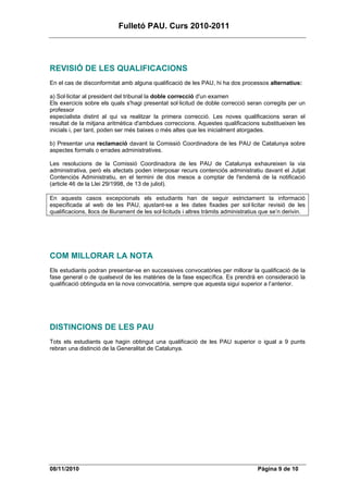 Fulletó PAU. Curs 2010-2011




REVISIÓ DE LES QUALIFICACIONS
En el cas de disconformitat amb alguna qualificació de les PAU, hi ha dos processos alternatius:

a) Sol·licitar al president del tribunal la doble correcció d'un examen
Els exercicis sobre els quals s'hagi presentat sol·licitud de doble correcció seran corregits per un
professor
especialista distint al qui va realitzar la primera correcció. Les noves qualificacions seran el
resultat de la mitjana aritmètica d'ambdues correccions. Aquestes qualificacions substitueixen les
inicials i, per tant, poden ser més baixes o més altes que les inicialment atorgades.

b) Presentar una reclamació davant la Comissió Coordinadora de les PAU de Catalunya sobre
aspectes formals o errades administratives.

Les resolucions de la Comissió Coordinadora de les PAU de Catalunya exhaureixen la via
administrativa, però els afectats poden interposar recurs contenciós administratiu davant el Jutjat
Contenciós Administratiu, en el termini de dos mesos a comptar de l'endemà de la notificació
(article 46 de la Llei 29/1998, de 13 de juliol).

En aquests casos excepcionals els estudiants han de seguir estrictament la informació
especificada al web de les PAU, ajustant-se a les dates fixades per sol·licitar revisió de les
qualificacions, llocs de lliurament de les sol·licituds i altres tràmits administratius que se’n derivin.




COM MILLORAR LA NOTA
Els estudiants podran presentar-se en successives convocatòries per millorar la qualificació de la
fase general o de qualsevol de les matèries de la fase específica. Es prendrà en consideració la
qualificació obtinguda en la nova convocatòria, sempre que aquesta sigui superior a l’anterior.




DISTINCIONS DE LES PAU
Tots els estudiants que hagin obtingut una qualificació de les PAU superior o igual a 9 punts
rebran una distinció de la Generalitat de Catalunya.




08/11/2010                                                                           Pàgina 9 de 10
 