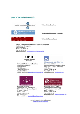 PER A MÉS INFORMACIÓ


                                                 Universitat de Barcelona




                                                 Universitat Politècnica de Catalunya



                                                 Universitat Pompeu Fabra



    Oficina d’Organització de Proves d’Accés a la Universitat
    Via Laietana, 33, 2a planta
    08003 Barcelona
    Telèfon: 93 552 69 80
    Fax: 93 552 69 83
    Adreça electrònica: coordinaciopau.cur@gencat.cat




      Universitat Autònoma de Barcelona               Universitat de Girona
      Àrea d'Afers Acadèmics                          Secció d'Atenció a l'Estudiant i d'Accés
      Edifici Rectorat                                Edifici CIAE – Campus de Montilivi
      08193 Bellaterra                                17071 Girona
      Telèfon: 93 581 11 10                           Telèfon: 972 41 98 54
      Fax: 93 581 31 57                               Fax: 972 41 98 44
      Adreça electrònica: a.afers.academics@uab.cat   Adreça electrònica: acces@udg.edu




     Universitat de Lleida                            Universitat Rovira i Virgili
     Oficina de les PAU - despatx 0.04                Centre d’Atenció als Estudiants
     Edifici Polivalent - Campus Cappont              Avinguda Països Catalans, 5-7
     C/ Jaume II, núm. 71                             43007 Tarragona
     25001 – Lleida                                   Telèfon: 977 55 86 08
     Telèfon: 973 70 27 63                            Fax: 977 55 65 75
     Fax: 973 70 27 62                                Adreça electrònica: mireia.ruana@urv.cat
     Adreça electrònica: rosamari@ugerh-eup.udl.cat


                            Consell Interuniversitari de Catalunya
                                www.gencat.cat/universitats
 