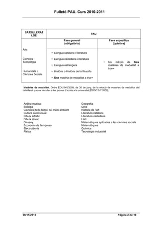 Fulletó PAU. Curs 2010-2011




 BATXILLERAT
                                                             PAU
     LOE
                                    Fase general                          Fase específica
                                    (obligatòria)                            (optativa)

Arts
                           Llengua catalana i literatura

Ciències i                 Llengua castellana i literatura
Tecnologia                                                                Un màxim de tres
                           Llengua estrangera                             matèries de modalitat a
                                                                          triar∗
Humanitats i               Història o Història de la filosofia
Ciències Socials
                           Una matèria de modalitat a triar∗


*Matèries de modalitat. Ordre EDU/340/2009, de 30 de juny, de la relació de matèries de modalitat del
batxillerat que es vinculen a les proves d’accés a la universitat [DOGC 9.7.2009].




Anàlisi musical                                     Geografia
Biologia                                            Grec
Ciències de la terra i del medi ambient             Història de l’art
Cultura audiovisual                                 Literatura catalana
Dibuix artístic                                     Literatura castellana
Dibuix tècnic                                       Llatí
Disseny                                             Matemàtiques aplicades a les ciències socials
Economia de l’empresa                               Matemàtiques
Electrotècnia                                       Química
Física                                              Tecnologia industrial




08/11/2010                                                                        Pàgina 2 de 10
 